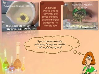 Λνγηζκηθό Φεκείαο
Λνγηζκηθό Φεκείαο ΥΠΔΠΘ
                                   Ο ζίδεξνο                ΥΠΔΠΘ
                                 έιθεηαη από ην
                                  καγλήηε. Σην
                                κίγκα ζηδήξνπ-
                                ζείνπ ν ζίδεξνο
                                 δηαηήξεζε ηελ
                                  ηδηόηεηα ηνπ;




                             Άξα ηα ζπζηαηηθά ελόο
                          κείγκαηνο δηαηεξνύλ πνιιέο
                             από ηηο ηδηόηεηεο ηνπο!
 