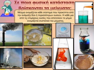 Μείγκα νλνκάδεηαη θάζε ζύζηεκα πνπ πξνθύπηεη από
ηελ αλάκεημε δύν ή πεξηζζόηεξωλ νπζηώλ. Η θάζε κηα
  από ηηο επηκέξνπο νπζίεο πνπ απνηεινύλ ην κίγκα
         νλνκάδεηαη ζπζηαηηθό ηνπ κίγκαηνο.
 