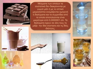 Μείγκαηα ηωλ νπνίωλ ηα
   ζπζηαηηθά δελ δηαθξίλνληαη κε
     γπκλό κάηη ή κε ην νπηηθό
κηθξνζθόπην νλνκάδνληαη oκνγελή
ή δηαιύκαηα θαη ηα ζωκαηίδηα από
    ηα νπνία απνηεινύληαη είλαη
 κηθξόηεξα από 0,0000001 cm. Τα
  δηαιύκαηα έρνπλ ζε όιε ηνπο ηε
κάδα ηελ ίδηα ζύζηαζε θαη ηηο ίδηεο
             ηδηόηεηεο.
 