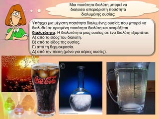 Μηα πνζόηεηα δηαιύηε κπνξεί λα
                    δηαιύζεη απεξηόξηζηε πνζόηεηα
                          δηαιπκέλεο νπζίαο;

Yπάξρεη κηα κέγηζηε πνζόηεηα δηαιπκέλεο νπζίαο πνπ κπνξεί λα
δηαιπζεί ζε νξηζκέλε πνζόηεηα δηαιύηε θαη νλνκάδεηαη
δηαισηόηεηα. Η δηαιπηόηεηα κηαο νπζίαο ζε έλα δηαιύηε εμαξηάηαη:
Α) από ην είδνο ηνπ δηαιύηε.
Β) από ην είδνο ηεο νπζίαο.
Γ) από ηε ζεξκνθξαζία.
Γ) από ηελ πίεζε (κόλν γηα αέξηεο νπζίεο).
 