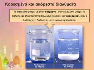 Κορεζκέλα θαη αθόρεζηα δηαιύκαηα
    Τα δηαιύκαηα κπνξεί λα είλαη "αθόρεζηα", όηαλ ν δηαιύηεο κπνξεί λα
   δηαιύζεη θαη άιιε πνζόηεηα δηαιπκέλεο νπζίαο, θαη "θορεζκέλα", όηαλ ν
             δηαιύηεο έρεη δηαιύζεη ηε κέγηζηε δπλαηή πνζόηεηα.
 