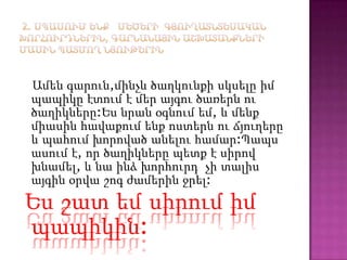 Ամեն գարուն,մինչև ծաղկունքի սկսելը իմ
պապիկը էտում է մեր այգու ծառերն ու
ծաղիկները:Ես նրան օգնում եմ, և մենք
միասին հավաքում ենք ոստերն ու ճյուղերը
և պահում խորոված անելու համար:Պապս
ասում է, որ ծաղիկները պետք է սիրով
խնամել, և նա ինձ խորհուրդ չի տալիս
այգին օրվա շոգ ժամերին ջրել:
Ես շատ եմ սիրում իմ
պապիկին:
 