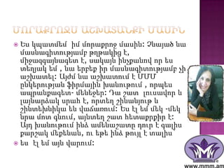 Ես կպատմեմ իմ մորաքրոջ մասին: Չնայած նա
  մասնագիտությամբ թղթակից է,
  միջազգայնագետ է, սակայն ինչքանով որ ես
  տեղյակ եմ , նա երբեք իր մասնագիտությամբ չի
  աշխատել: Այժմ նա աշխատում է ՄՄՄ
  ընկերության ֆիրմային խանութում , որպես
  ապրանքագետ- մենեջեր: Դա շատ լուսավոր և
  լայնարձակ սրահ է, որտեղ շինանյութ և
  շինտեխնիկա են վաճառում: Ես էլ եմ մեկ -մեկ
  նրա մոտ գնում, այնտեղ շատ հետաքրքիր է:
  Այդ խանութում ինձ ամենաշատը դուր է գալիս
  քարշակ մեքենան, ու եթե ինձ թույլ է տալիս`
 ես էլ եմ այն վարում:
 