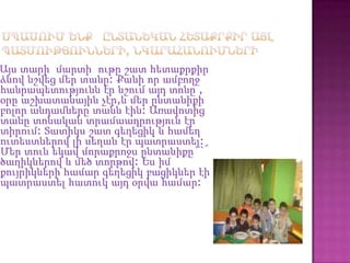 Այս տարի մարտի ութը շատ հետաքրքիր
ձևով նշվեց մեր տանը: Քանի որ ամբողջ
հանրապետությունն էր նշում այդ տոնը ,
օրը աշխատանային չէր,և մեր ընտանիքի
բոլոր անդամները տանն էին: Առավոտից
տանը տոնական տրամաադրություն էր
տիրում: Տատիկս շատ գեղեցիկ և համեղ
ուտեստներով լի սեղան էր պատրաստել:
Մեր տուն եկավ մորաքրոջս ընտանիքը``՜
ծաղիկներով և մեծ տորթով: Ես իմ
քույրիկների համար գեղեցիկ բացիկներ էի
պատրաստել հատուկ այդ օրվա համար:
 