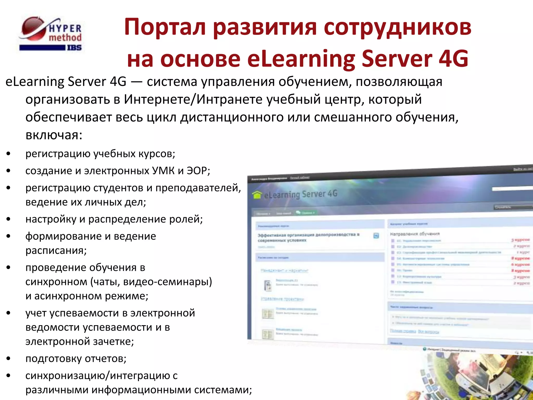 Портал развития сотрудников
                    на основе eLearning Server 4G
eLearning Server 4G — система управления обучением, позволяющая
   организовать в Интернете/Интранете учебный центр, который
   обеспечивает весь цикл дистанционного или смешанного обучения,
   включая:
•   регистрацию учебных курсов;
•   создание и электронных УМК и ЭОР;
•   регистрацию студентов и преподавателей,
    ведение их личных дел;
•   настройку и распределение ролей;
•   формирование и ведение
    расписания;
•   проведение обучения в
    синхронном (чаты, видео-семинары)
    и асинхронном режиме;
•   учет успеваемости в электронной
    ведомости успеваемости и в
    электронной зачетке;
•   подготовку отчетов;
•   синхронизацию/интеграцию с
    различными информационными системами;
 
