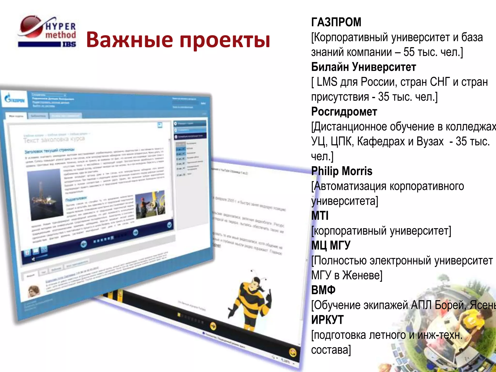ГАЗПРОМ
Важные проекты   [Корпоративный университет и база
                 знаний компании – 55 тыс. чел.]
                 Билайн Университет
                 [ LMS для России, стран СНГ и стран
                 присутствия - 35 тыс. чел.]
                 Росгидромет
                 [Дистанционное обучение в колледжах
                 УЦ, ЦПК, Кафедрах и Вузах - 35 тыс.
                 чел.]
                 Philip Morris
                 [Автоматизация корпоративного
                 университета]
                 MTI
                 [корпоративный университет]
                 МЦ МГУ
                 [Полностью электронный университет
                 МГУ в Женеве]
                 ВМФ
                 [Обучение экипажей АПЛ Борей, Ясень
                 ИРКУТ
                 [подготовка летного и инж-техн.
                 состава]
 