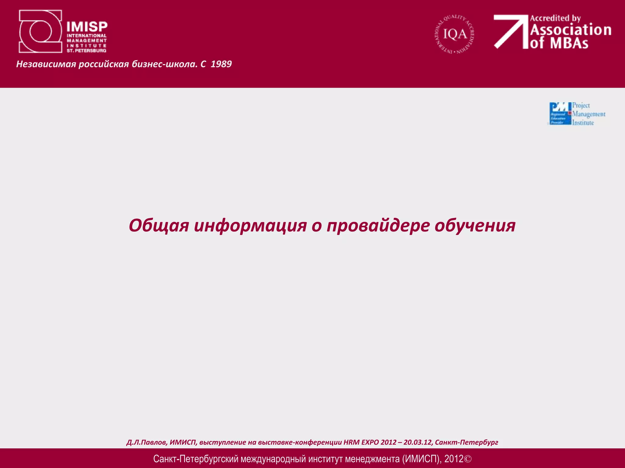 Независимая российская бизнес-школа. С 1989




                      Общая информация о провайдере обучения




                      Д.Л.Павлов, ИМИСП, выступление на выставке-конференции HRM EXPO 2012 – 20.03.12, Санкт-Петербург

                            Санкт-Петербургский международный институт менеджмента (ИМИСП), 2012©
 