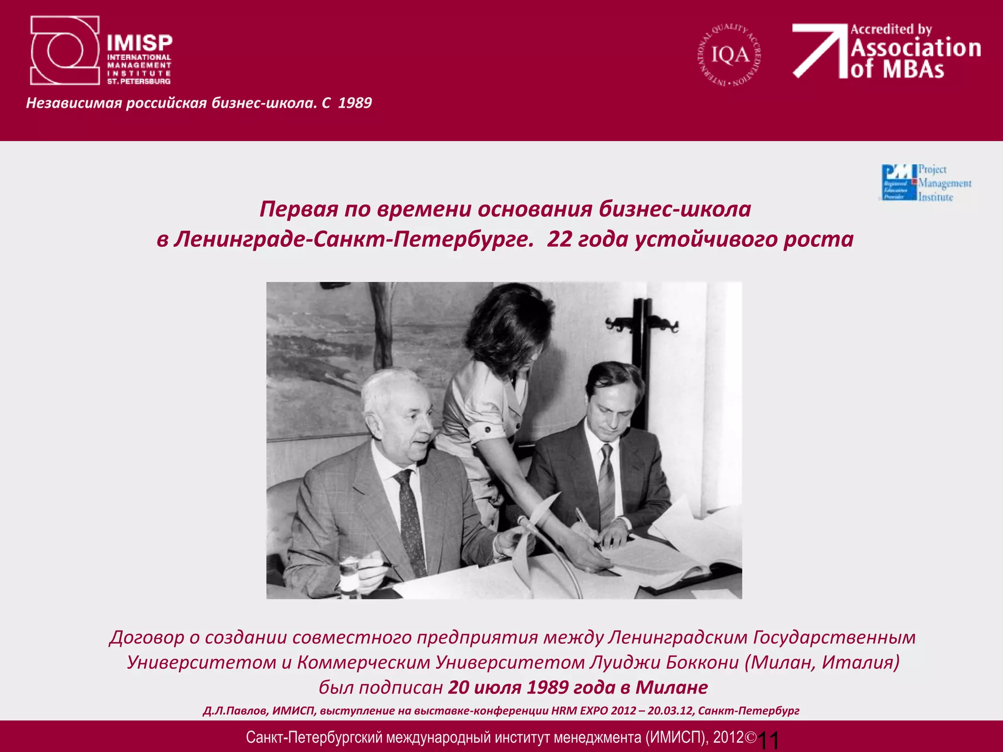 Независимая российская бизнес-школа. С 1989




                        Первая по времени основания бизнес-школа
                в Ленинграде-Санкт-Петербурге. 22 года устойчивого роста




          Договор о создании совместного предприятия между Ленинградским Государственным
           Университетом и Коммерческим Университетом Луиджи Боккони (Милан, Италия)
                                был подписан 20 июля 1989 года в Милане
                      Д.Л.Павлов, ИМИСП, выступление на выставке-конференции HRM EXPO 2012 – 20.03.12, Санкт-Петербург

                            Санкт-Петербургский международный институт менеджмента (ИМИСП), 2012©11
 