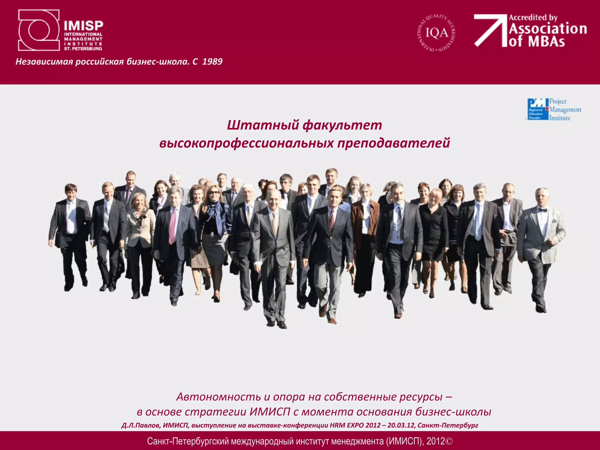 Независимая российская бизнес-школа. С 1989




                                         Штатный факультет
                                высокопрофессиональных преподавателей




                                 Автономность и опора на собственные ресурсы –
                          в основе стратегии ИМИСП с момента основания бизнес-школы
                      Д.Л.Павлов, ИМИСП, выступление на выставке-конференции HRM EXPO 2012 – 20.03.12, Санкт-Петербург

                            Санкт-Петербургский международный институт менеджмента (ИМИСП), 2012©
 