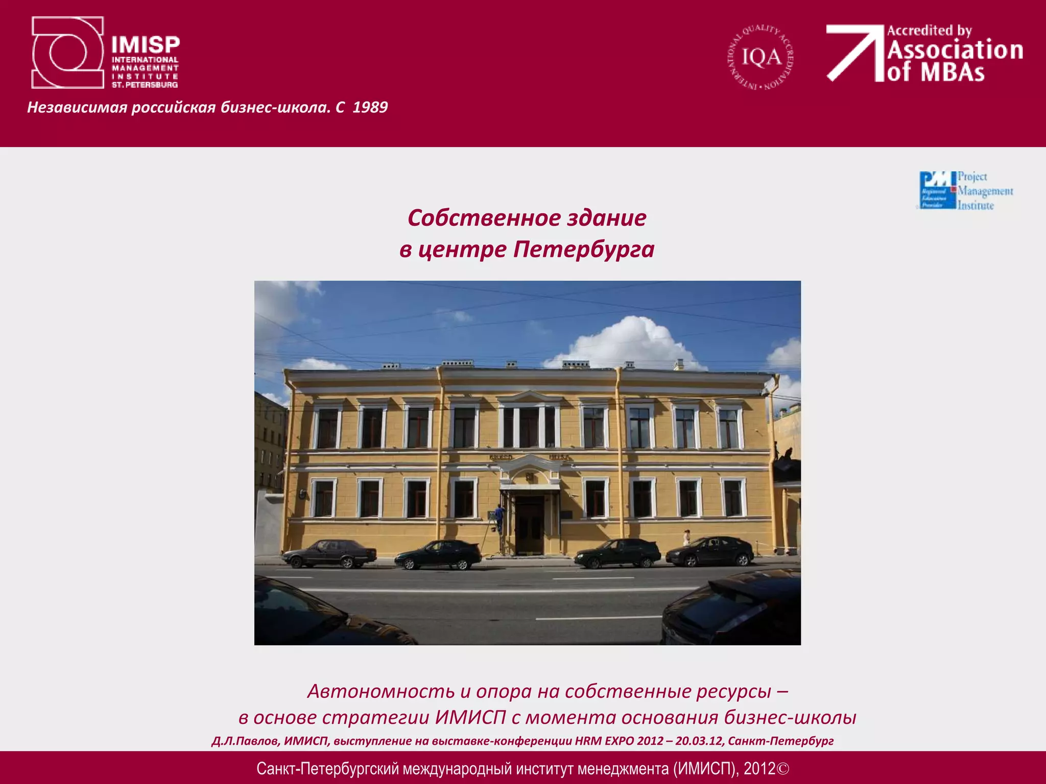 Независимая российская бизнес-школа. С 1989




                                                   Собственное здание
                                                  в центре Петербурга




                                 Автономность и опора на собственные ресурсы –
                          в основе стратегии ИМИСП с момента основания бизнес-школы
                      Д.Л.Павлов, ИМИСП, выступление на выставке-конференции HRM EXPO 2012 – 20.03.12, Санкт-Петербург

                            Санкт-Петербургский международный институт менеджмента (ИМИСП), 2012©
 