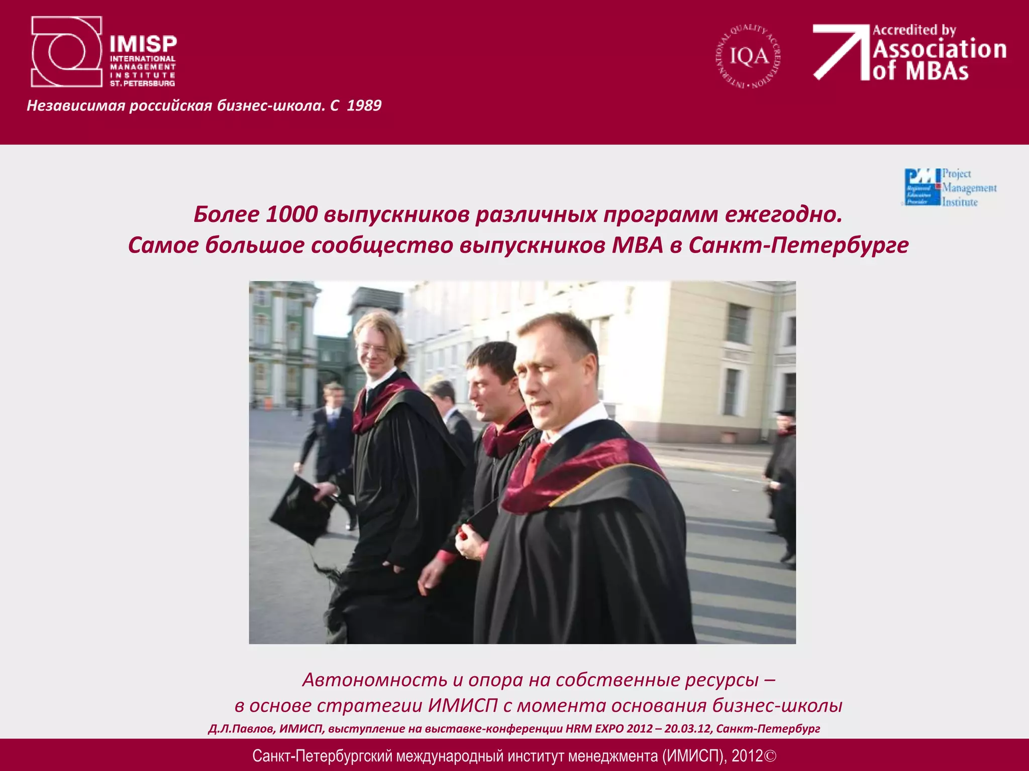 Независимая российская бизнес-школа. С 1989




                 Более 1000 выпускников различных программ ежегодно.
            Самое большое сообщество выпускников МВА в Санкт-Петербурге




                                 Автономность и опора на собственные ресурсы –
                          в основе стратегии ИМИСП с момента основания бизнес-школы
                      Д.Л.Павлов, ИМИСП, выступление на выставке-конференции HRM EXPO 2012 – 20.03.12, Санкт-Петербург

                            Санкт-Петербургский международный институт менеджмента (ИМИСП), 2012©
 