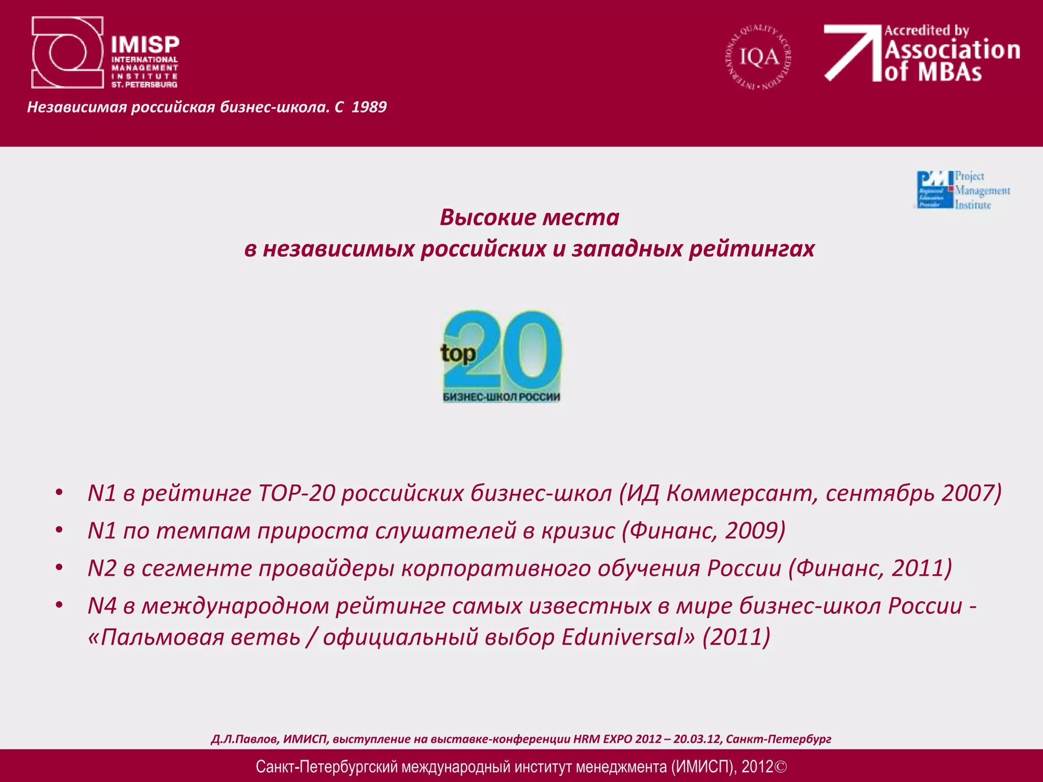 Независимая российская бизнес-школа. С 1989




                                          Высокие места
                           в независимых российских и западных рейтингах




   •   N1 в рейтинге ТОP-20 российских бизнес-школ (ИД Коммерсант, сентябрь 2007)
   •   N1 по темпам прироста слушателей в кризис (Финанс, 2009)
   •   N2 в сегменте провайдеры корпоративного обучения России (Финанс, 2011)
   •   N4 в международном рейтинге самых известных в мире бизнес-школ России -
       «Пальмовая ветвь / официальный выбор Eduniversal» (2011)


                      Д.Л.Павлов, ИМИСП, выступление на выставке-конференции HRM EXPO 2012 – 20.03.12, Санкт-Петербург

                            Санкт-Петербургский международный институт менеджмента (ИМИСП), 2012©
 