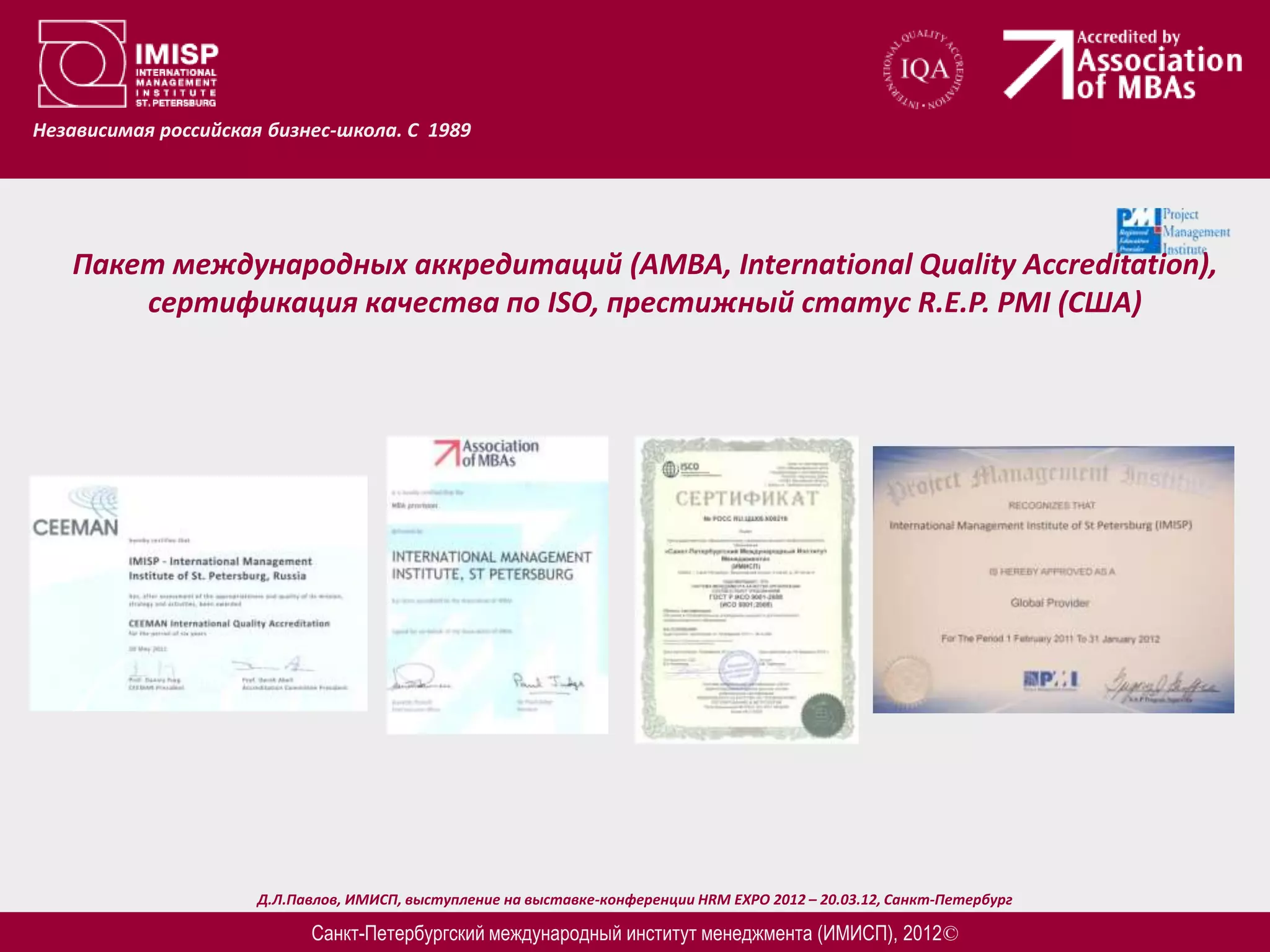 Независимая российская бизнес-школа. С 1989




   Пакет международных аккредитаций (AMBA, International Quality Accreditation),
       сертификация качества по ISO, престижный статус R.E.P. PMI (США)




                      Д.Л.Павлов, ИМИСП, выступление на выставке-конференции HRM EXPO 2012 – 20.03.12, Санкт-Петербург

                            Санкт-Петербургский международный институт менеджмента (ИМИСП), 2012©
 