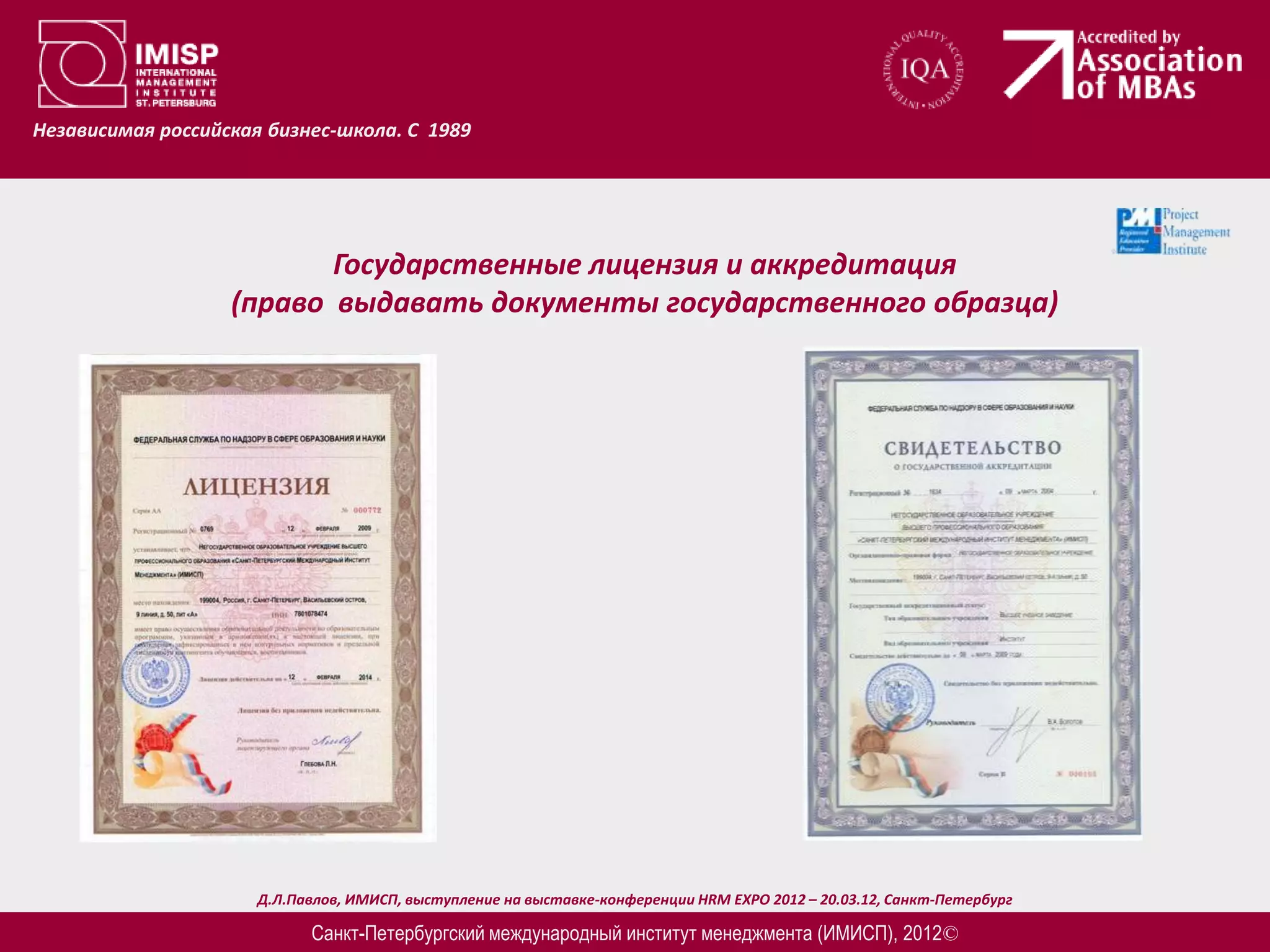 Независимая российская бизнес-школа. С 1989




                          Государственные лицензия и аккредитация
                   (право выдавать документы государственного образца)




                      Д.Л.Павлов, ИМИСП, выступление на выставке-конференции HRM EXPO 2012 – 20.03.12, Санкт-Петербург

                            Санкт-Петербургский международный институт менеджмента (ИМИСП), 2012©
 