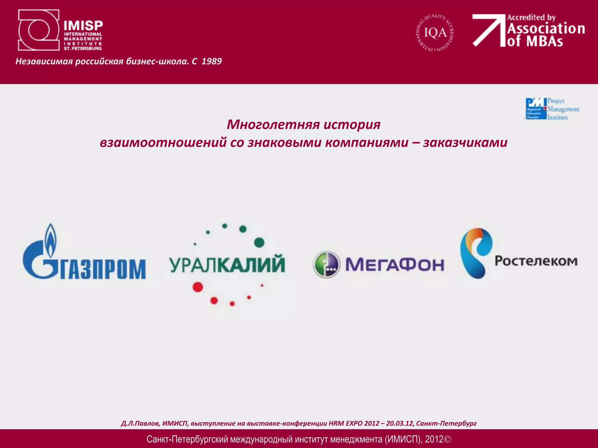 Независимая российская бизнес-школа. С 1989




                                Многолетняя история
                 взаимоотношений со знаковыми компаниями – заказчиками




                      Д.Л.Павлов, ИМИСП, выступление на выставке-конференции HRM EXPO 2012 – 20.03.12, Санкт-Петербург

                            Санкт-Петербургский международный институт менеджмента (ИМИСП), 2012©
 
