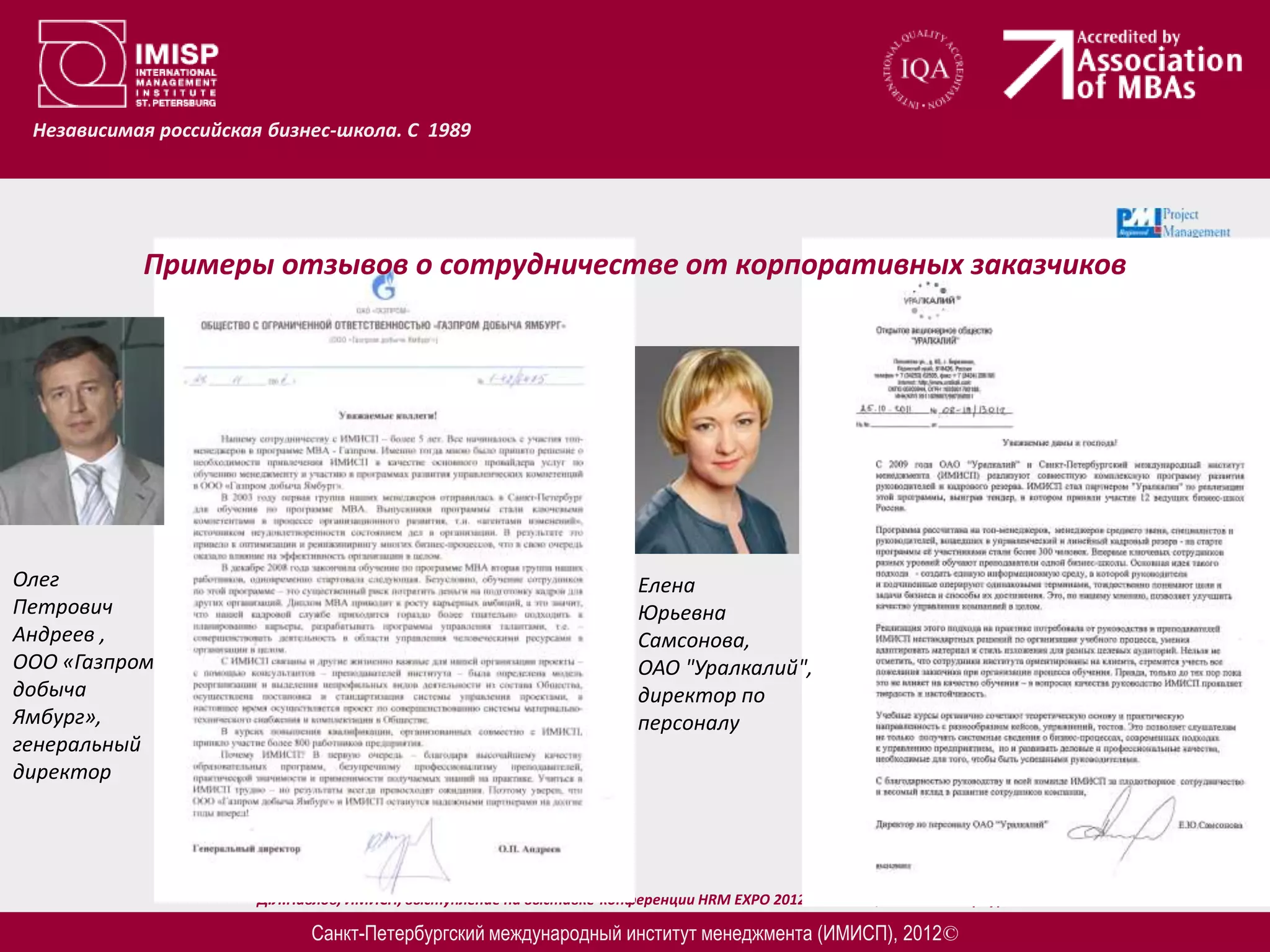 Независимая российская бизнес-школа. С 1989




           Примеры отзывов о сотрудничестве от корпоративных заказчиков




Олег                                                                   Елена
Петрович                                                               Юрьевна
Андреев ,                                                              Самсонова,
ООО «Газпром                                                           ОАО "Уралкалий",
добыча                                                                 директор по
Ямбург»,                                                               персоналу
генеральный
директор




                       Д.Л.Павлов, ИМИСП, выступление на выставке-конференции HRM EXPO 2012 – 20.03.12, Санкт-Петербург

                             Санкт-Петербургский международный институт менеджмента (ИМИСП), 2012©
 