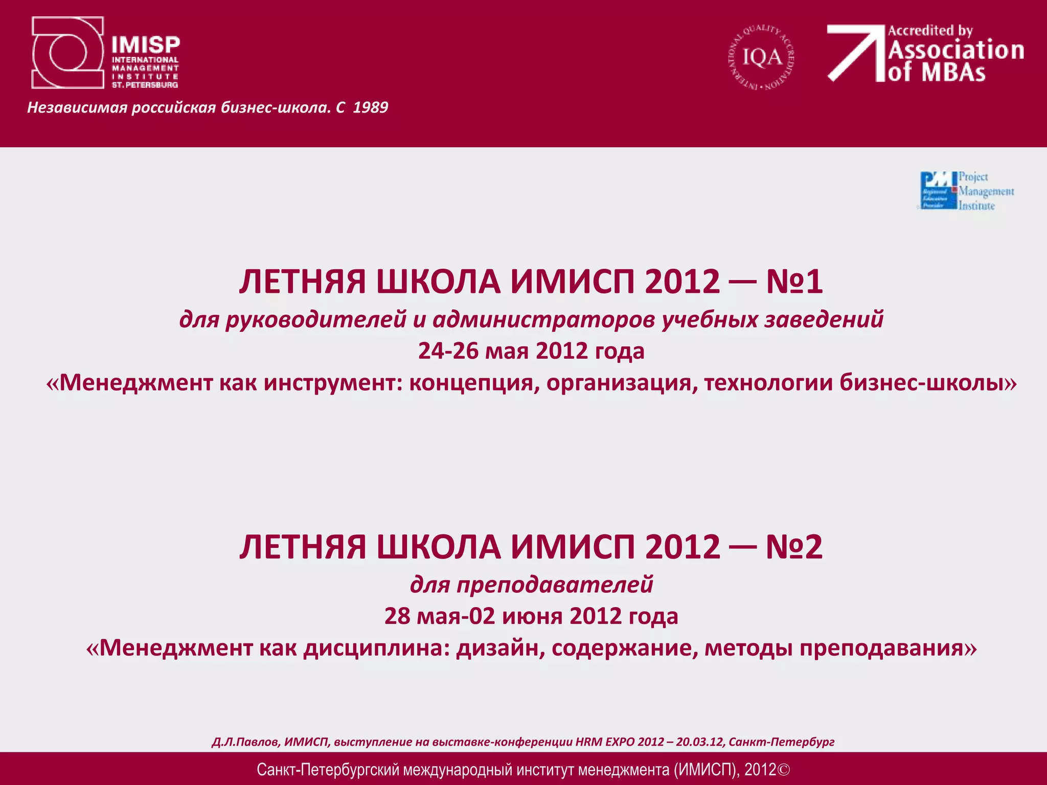 Независимая российская бизнес-школа. С 1989




                          ЛЕТНЯЯ ШКОЛА ИМИСП 2012 ─ №1
          для руководителей и администраторов учебных заведений
                               24-26 мая 2012 года
  «Менеджмент как инструмент: концепция, организация, технологии бизнес-школы»




                          ЛЕТНЯЯ ШКОЛА ИМИСП 2012 ─ №2
                               для преподавателей
                             28 мая-02 июня 2012 года
       «Менеджмент как дисциплина: дизайн, содержание, методы преподавания»


                      Д.Л.Павлов, ИМИСП, выступление на выставке-конференции HRM EXPO 2012 – 20.03.12, Санкт-Петербург

                            Санкт-Петербургский международный институт менеджмента (ИМИСП), 2012©
 