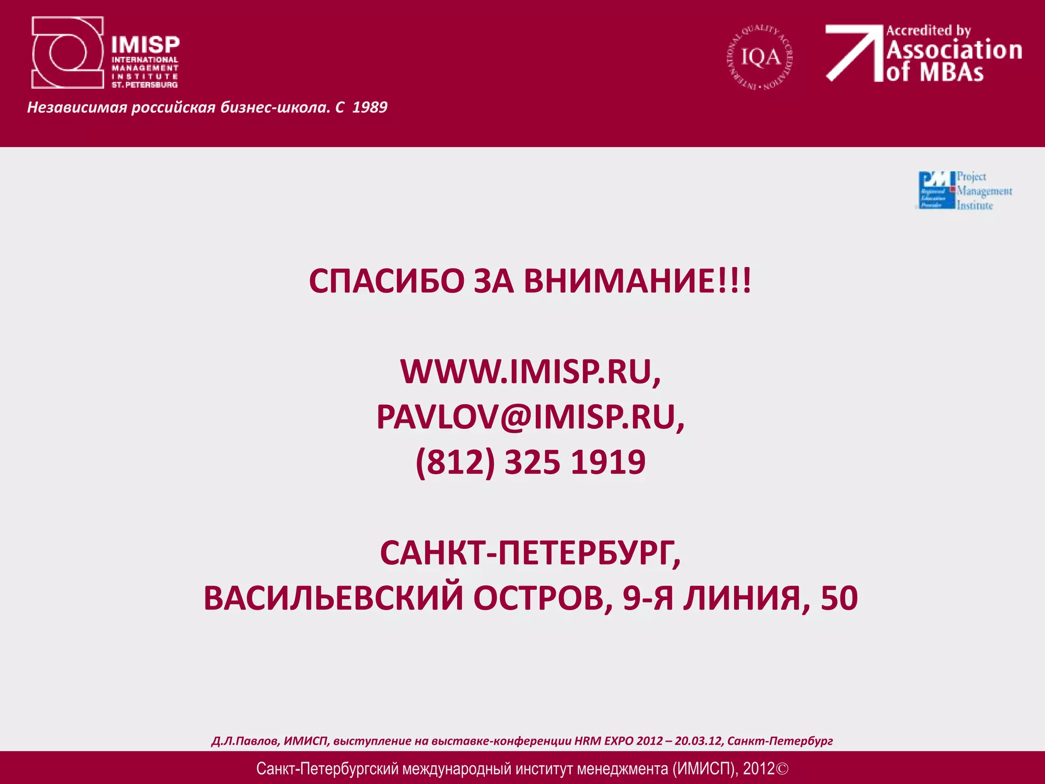Независимая российская бизнес-школа. С 1989




                                    СПАСИБО ЗА ВНИМАНИЕ!!!

                                                WWW.IMISP.RU,
                                               PAVLOV@IMISP.RU,
                                                 (812) 325 1919

                            САНКТ-ПЕТЕРБУРГ,
                    ВАСИЛЬЕВСКИЙ ОСТРОВ, 9-Я ЛИНИЯ, 50


                      Д.Л.Павлов, ИМИСП, выступление на выставке-конференции HRM EXPO 2012 – 20.03.12, Санкт-Петербург

                            Санкт-Петербургский международный институт менеджмента (ИМИСП), 2012©
 