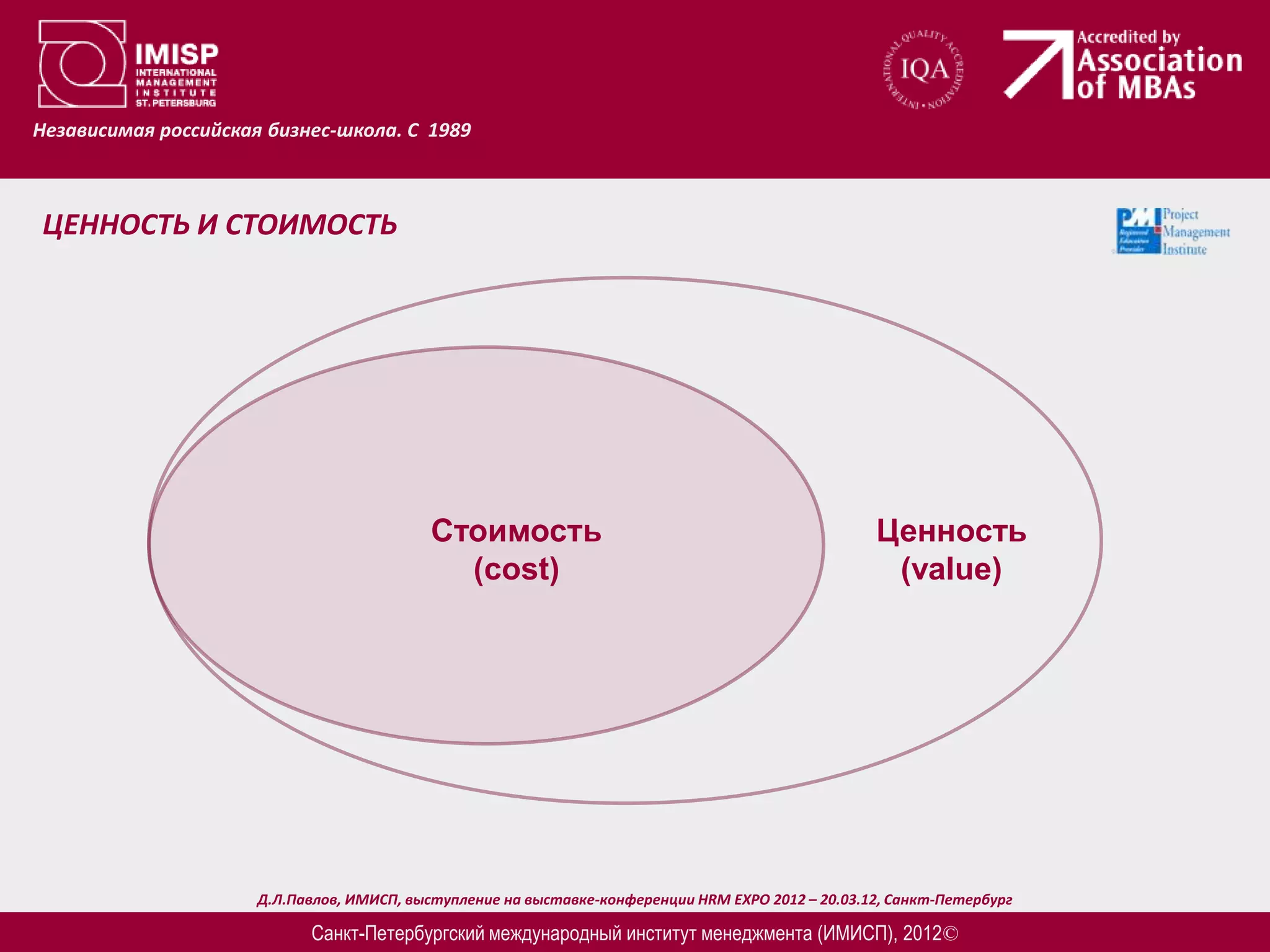 Независимая российская бизнес-школа. С 1989



ЦЕННОСТЬ И СТОИМОСТЬ




                                            Стоимость                                               Ценность
                                              (cost)                                                 (value)




                      Д.Л.Павлов, ИМИСП, выступление на выставке-конференции HRM EXPO 2012 – 20.03.12, Санкт-Петербург

                            Санкт-Петербургский международный институт менеджмента (ИМИСП), 2012©
 
