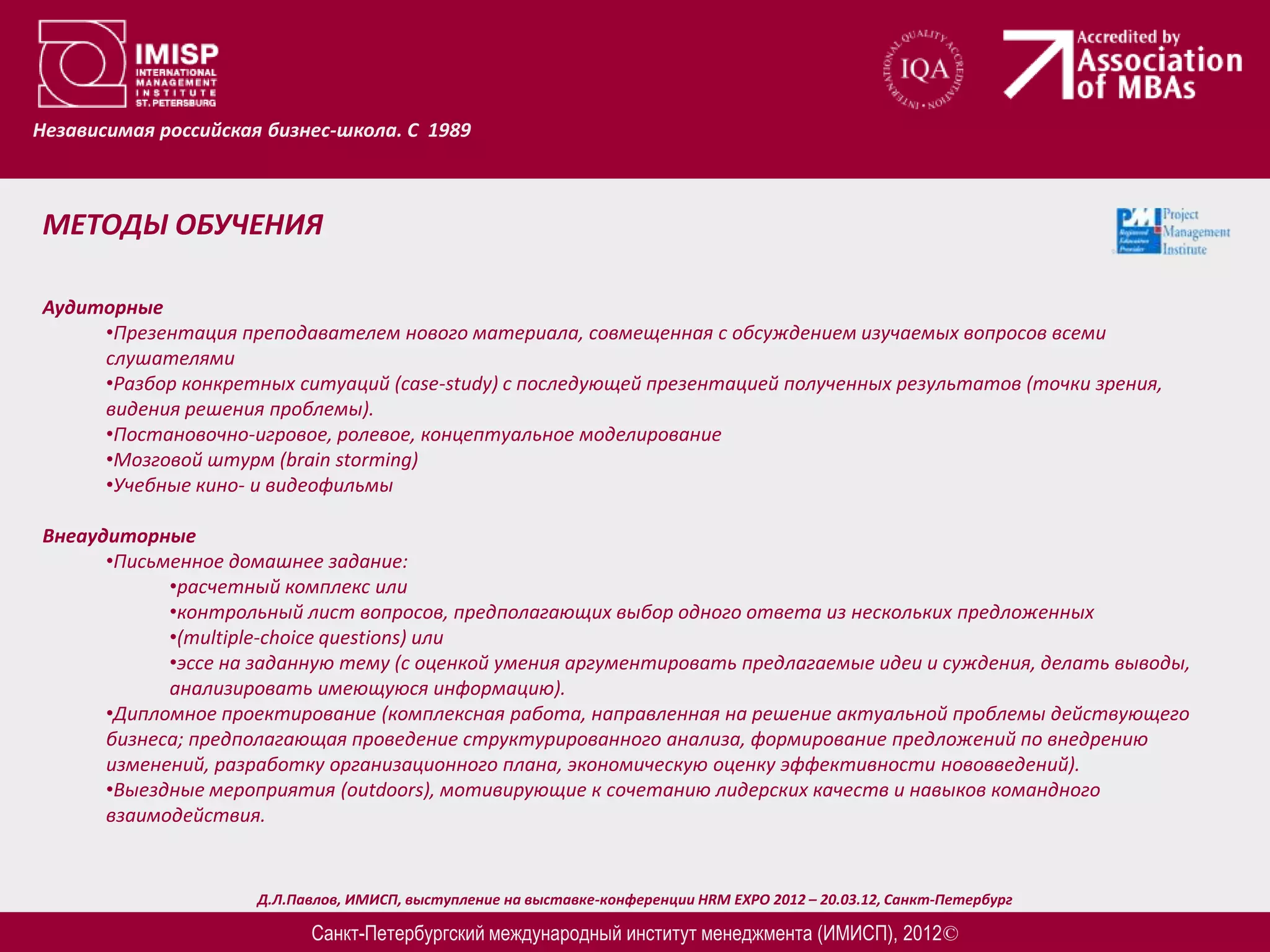 Независимая российская бизнес-школа. С 1989



МЕТОДЫ ОБУЧЕНИЯ

Аудиторные
     •Презентация преподавателем нового материала, совмещенная с обсуждением изучаемых вопросов всеми
     слушателями
     •Разбор конкретных ситуаций (case-study) c последующей презентацией полученных результатов (точки зрения,
     видения решения проблемы).
     •Постановочно-игровое, ролевое, концептуальное моделирование
     •Мозговой штурм (brain storming)
     •Учебные кино- и видеофильмы

Внеаудиторные
      •Письменное домашнее задание:
            •расчетный комплекс или
            •контрольный лист вопросов, предполагающих выбор одного ответа из нескольких предложенных
            •(multiple-choice questions) или
            •эссе на заданную тему (с оценкой умения аргументировать предлагаемые идеи и суждения, делать выводы,
            анализировать имеющуюся информацию).
      •Дипломное проектирование (комплексная работа, направленная на решение актуальной проблемы действующего
      бизнеса; предполагающая проведение структурированного анализа, формирование предложений по внедрению
      изменений, разработку организационного плана, экономическую оценку эффективности нововведений).
      •Выездные мероприятия (outdoors), мотивирующие к сочетанию лидерских качеств и навыков командного
      взаимодействия.


                      Д.Л.Павлов, ИМИСП, выступление на выставке-конференции HRM EXPO 2012 – 20.03.12, Санкт-Петербург

                            Санкт-Петербургский международный институт менеджмента (ИМИСП), 2012©
 