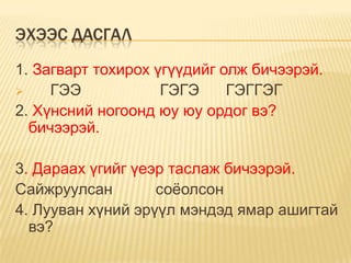 ЭХЭЭС ДАСГАЛ
1. Загварт тохирох үгүүдийг олж бичээрэй.
    ГЭЭ            ГЭГЭ     ГЭГГЭГ
2. Хүнсний ногоонд юу юу ордог вэ?
  бичээрэй.

3. Дараах үгийг үеэр таслаж бичээрэй.
Сайжруулсан        соѐолсон
4. Лууван хүний эрүүл мэндэд ямар ашигтай
  вэ?
 
