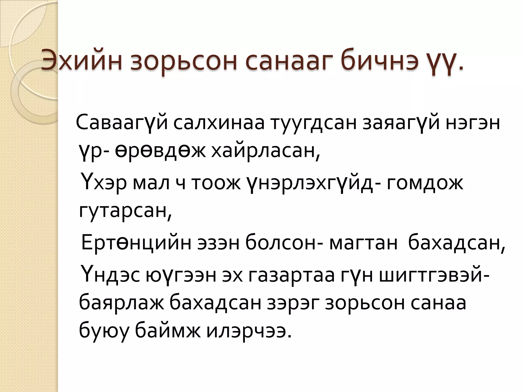Эхийн зорьсон санааг бичнэ үү.
  Саваагүй салхинаа туугдсан заяагүй нэгэн
  үр- өрөвдөж хайрласан,
  Үхэр мал ч тоож үнэрлэхгүйд- гомдож
  гутарсан,
  Ертөнцийн эзэн болсон- магтан бахадсан,
  Үндэс юүгээн эх газартаа гүн шигтгэвэй-
  баярлаж бахадсан зэрэг зорьсон санаа
  буюу баймж илэрчээ.
 