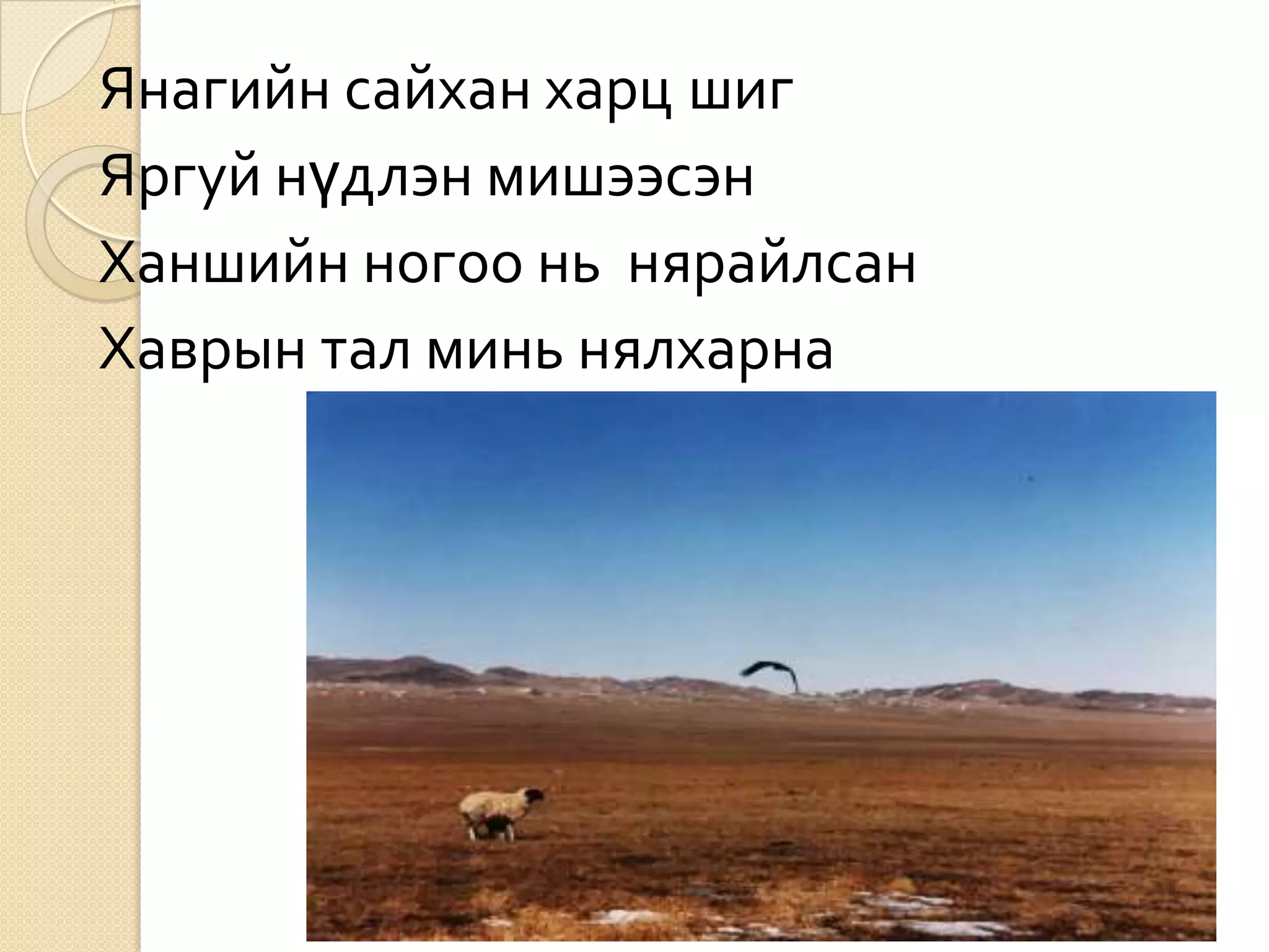 Янагийн сайхан харц шиг
Яргуй нүдлэн мишээсэн
Ханшийн ногоо нь нярайлсан
Хаврын тал минь нялхарна
 