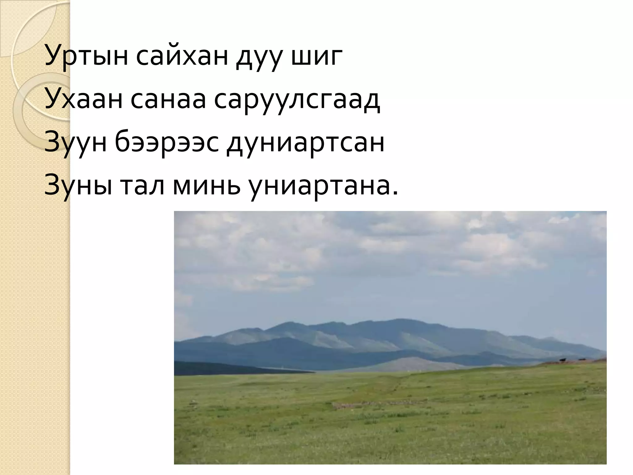 Уртын сайхан дуу шиг
Ухаан санаа саруулсгаад
Зуун бээрээс дуниартсан
Зуны тал минь униартана.
 