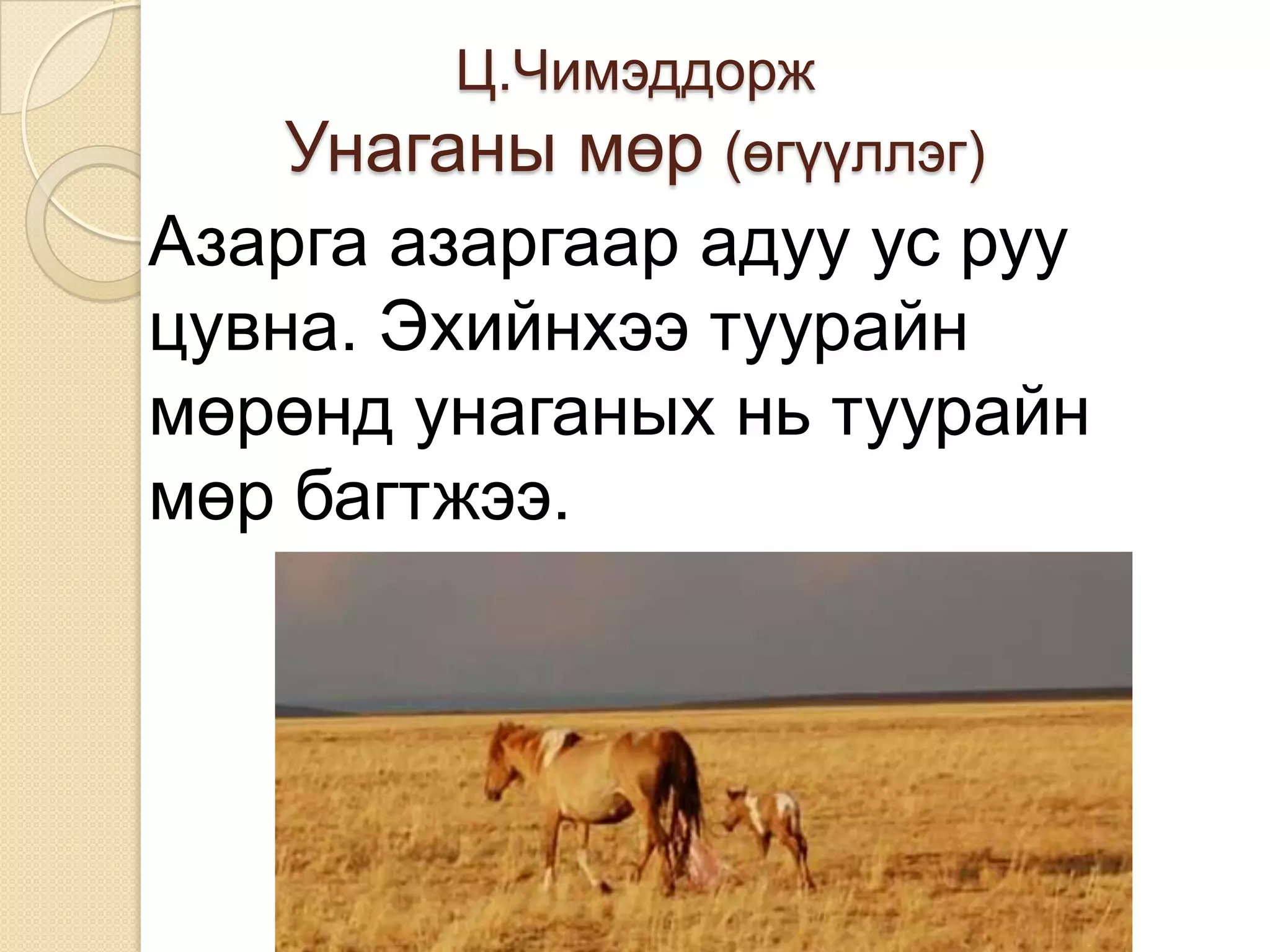 Ц.Чимэддорж
   Унаганы мөр (өгүүллэг)
Азарга азаргаар адуу ус руу
цувна. Эхийнхээ туурайн
мөрөнд унаганых нь туурайн
мөр багтжээ.
 