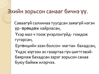 Эхийн зорьсон санааг бичнэ үү.
  Саваагүй салхинаа туугдсан заяагүй нэгэн
  үр- өрөвдөж хайрласан,
  Үхэр мал ч тоож үнэрлэхгүйд- гомдож
  гутарсан,
  Ертөнцийн эзэн болсон- магтан бахадсан,
  Үндэс юүгээн эх газартаа гүн шигтгэвэй-
  баярлаж бахадсан зэрэг зорьсон санаа
  буюу баймж илэрчээ.
 