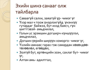 Эхийн шинэ санааг олж
тайлбарла
   Саваагүй салхи, заяагүй үр- чимэг үг
   Үхэр мал ч тоож үнэрлэхгүйд үнэнхүү
    гутардаг байжээ, бут ихэд баясч, гүн
    шигтгэвэй- амьдчилал,
   Голын ус эрэмшин догширч-хүншүүлэл,
    амьдчилал,
   Догшин үерийн ширүүн хоморго- чимэг үг,
   Үхлийн амнаас гарах гэж самардан хөвөхдөө-
    төлөөлөл, егөөдөл,
   Золгүй бут, ертөнцийн эзэн, сахлаг бут- чимэг
    үг,
   Алтан амь- адилтгал,
 