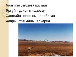 Янагийн сайхан харц шиг
Яргуй нүдлэн мишээсэн
Ханшийн ногоо нь нярайлсан
Хаврын тал минь нялхарна
 