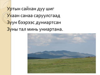Уртын сайхан дуу шиг
Ухаан санаа саруулсгаад
Зуун бээрээс дуниартсан
Зуны тал минь униартана.
 
