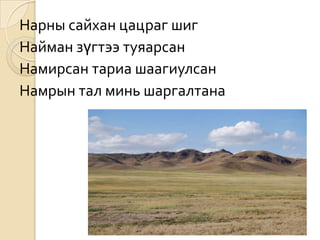 Нарны сайхан цацраг шиг
Найман зүгтээ туяарсан
Намирсан тариа шаагиулсан
Намрын тал минь шаргалтана
 