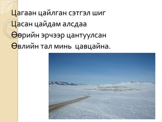 Цагаан цайлган сэтгэл шиг
Цасан цайдам алсдаа
Өөрийн эрчээр цантуулсан
Өвлийн тал минь цавцайна.
 