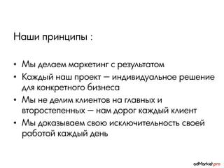 Наши принципы :

• Мы делаем маркетинг с результатом
• Каждый наш проект — индивидуальное решение
  для конкретного бизнеса
• Мы не делим клиентов на главных и
  второстепенных — нам дорог каждый клиент
• Мы доказываем свою исключительность своей
  работой каждый день
 