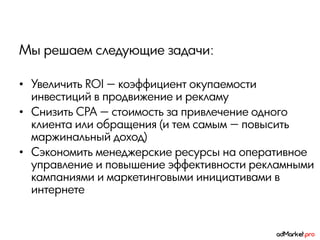 Мы решаем следующие задачи:

• Увеличить ROI — коэффициент окупаемости
  инвестиций в продвижение и рекламу
• Снизить CPA — стоимость за привлечение одного
  клиента или обращения (и тем самым — повысить
  маржинальный доход)
• Сэкономить менеджерские ресурсы на оперативное
  управление и повышение эффективности рекламными
  кампаниями и маркетинговыми инициативами в
  интернете
 