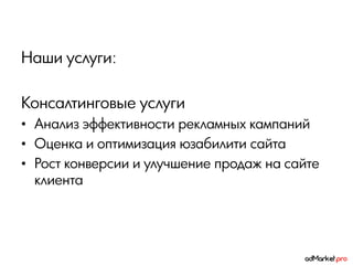 Наши услуги:

Консалтинговые услуги
• Анализ эффективности рекламных кампаний
• Оценка и оптимизация юзабилити сайта
• Рост конверсии и улучшение продаж на сайте
  клиента
 