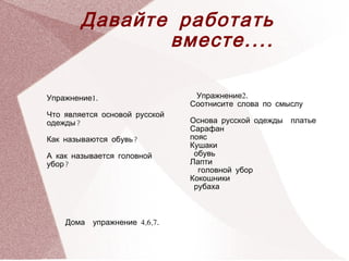 Давайте работать
                 вместе ....

Упражнение1.                      Упражнение2.
                                  Соотнисите слова по смыслу
Что является основой русской
одежды?                           Основа русской одежды   платье
                                  Сарафан
Как называются обувь?             пояс
                                  Кушаки
А как называется головной          обувь
убор?                             Лапти
                                    головной убор
                                  Кокошники
                                   рубаха


   
       Дома   упражнение 4,6,7.
                                    
 