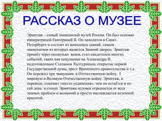 Эрмитаж – самый знаменитый музей России. Он был основан
императрицей Екатериной II. Он находится в Санкт-
Петербурге и состоит из комплекса зданий, самым
знаменитым из которых является Зимний дворец. Эрмитаж
прошѐл через несколько веков, стал свидетелем многих
событий, таких как покушение на Александра II,
подготовленное Степаном Халтуриным, открытие первой
Государственной думы, арест Временного правительства и т.д.
Он пережил три эвакуации: в Отечественную войну, I
мировую и Великую Отечественную войну. Эрмитаж, в
переводе, означает «место уединения», чем он остаѐтся и по
сей день: в стенах Эрмитажа человек отрешается от всех
земных проблем и волнений и просто наслаждается неземной
красотой.
 