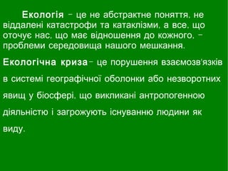 Екологія - це не абстрактне поняття, не
віддалені катастрофи та катаклізми, а все, що
оточує нас, що має відношення до кожного, -
проблеми середовища нашого мешкання.
Екологічна криза- це порушення взаємозв'язків
в системі географічної оболонки або незворотних
явищ у біосфері, що викликані антропогенною
діяльністю і загрожують існуванню людини як
виду. 
 