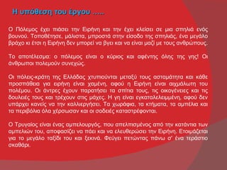Η υπόθεση του έργου …..

Ο Πόλεμος έχει πιάσει την Ειρήνη και την έχει κλείσει σε μια σπηλιά ενός
βουνού. Τοποθέτησε, μάλιστα, μπροστά στην είσοδο της σπηλιάς, ένα μεγάλο
βράχο κι έτσι η Ειρήνη δεν μπορεί να βγει και να είναι μαζί με τους ανθρώπους.

Το αποτέλεσμα: ο πόλεμος είναι ο κύριος και αφέντης όλης της γης! Οι
άνθρωποι πολεμούν συνεχώς.

Οι πόλεις-κράτη της Ελλάδας χτυπιούνται μεταξύ τους ασταμάτητα και κάθε
προσπάθεια για ειρήνη είναι χαμένη, αφού η Ειρήνη είναι αιχμάλωτη του
πολέμου. Οι άντρες έχουν παρατήσει τα σπίτια τους, τις οικογένειες και τις
δουλειές τους και τρέχουν στις μάχες. Η γη είναι εγκαταλελειμμένη, αφού δεν
υπάρχει κανείς να την καλλιεργήσει. Τα χωράφια, τα κτήματα, τα αμπέλια και
τα περιβόλια όλα χέρσωσαν και οι σοδειές καταστρέφονται.

Ο Τρυγαίος είναι ένας αμπελουργός, που απελπισμένος από την κατάντια των
αμπελιών του, αποφασίζει να πάει και να ελευθερώσει την Ειρήνη. Ετοιμάζεται
για το μεγάλο ταξίδι του και ξεκινά. Φεύγει πετώντας πάνω σ' ένα τεράστιο
σκαθάρι.
 