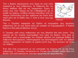 Τότε η Ειρήνη εξομολογείται στον Ερμή ότι είναι πολύ
πικραμένη με τους ανθρώπους. Οι άνθρωποι δεν της
δίνουν καθόλου αξία και την παραμελούν. Έχουν το
μυαλό τους στον πόλεμο και δεν ενδιαφέρονται για τα
αγαθά της ειρήνης. Αντίθετα κάποιοι πλουτίζουν από τον
πόλεμο (οπλοπώλες) και δεν νοιάζονται για τίποτε άλλο
παρά μόνο για τα κέρδη τους. Γι αυτό κι αυτή τους έχει   Περιστέρι με λουλούδια - Dove with Flowers
θυμώσει.                                                 by Pablo Picasso



Τότε ο Τρυγαίος παρακαλεί την Ειρήνη να συγχωρέσει τους άμυαλους
ανθρώπους και να τους δώσει άλλη μια ευκαιρία να συμμορφωθούν. Η Ειρήνη
δέχεται κι όλοι μαζί κατεβαίνουν στη γη.

Ο Τρυγαίος μιλά στους ανθρώπους και τους διηγείται όλα όσα έγιναν. Τους
μαλώνει για την απαίσια συμπεριφορά τους προς την Ειρήνη. Τους ζητά να
συνέλθουν γιατί η καταστροφές του πολέμου έφτασαν στο χειρότερο βαθμό. Οι
άνθρωποι δυστυχισμένοι, ταλαιπωρημένοι και κατεστραμμένοι από τον φοβερό
πόλεμο παρακαλούν την Ειρήνη να γυρίσει κοντά τους. Την ικετεύουν και τελικά
την πείθουν.

Έτσι όλοι είναι ευτυχισμένοι με την επιστροφή της Ειρήνης στη γη και στους
ανθρώπους. Ο Τρυγαίος παντρεύεται την Οπώρα και η Θεωρία γυρίζει πίσω στη
Βουλή. Όλοι μαζί χαρούμενοι, γλεντούν τρώγοντας και τραγουδώντας.
 