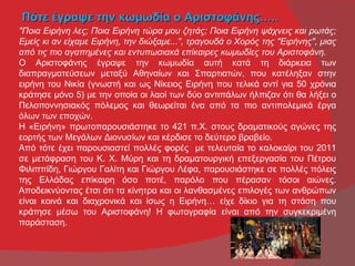 Πότε έγραψε την κωμωδία ο Αριστοφάνης…..
"Ποια Ειρήνη λες; Ποια Ειρήνη τώρα μου ζητάς; Ποια Ειρήνη ψάχνεις και ρωτάς;
Εμείς κι αν είχαμε Ειρήνη, την διώξαμε...", τραγουδά ο Χορός της "Ειρήνης", μιας
από τις πιο αγαπημένες και εντυπωσιακά επίκαιρες κωμωδίες του Αριστοφάνη.
Ο Αριστοφάνης έγραψε την κωμωδία αυτή κατά τη διάρκεια των
διαπραγματεύσεων μεταξύ Αθηναίων και Σπαρτιατών, που κατέληξαν στην
ειρήνη του Νικία (γνωστή και ως Νίκειος Ειρήνη που τελικά αντί για 50 χρόνια
κράτησε μόνο 5) με την οποία οι λαοί των δύο αντιπάλων ήλπιζαν ότι θα λήξει ο
Πελοποννησιακός πόλεμος και θεωρείται ένα από τα πιο αντιπολεμικά έργα
όλων των εποχών.
Η «Eιρήνη» πρωτοπαρουσιάστηκε το 421 π.Χ. στους δραματικούς αγώνες της
εορτής των Μεγάλων Διονυσίων και κέρδισε το δεύτερο βραβείο.
Από τότε έχει παρουσιαστεί πολλές φορές με τελευταία το καλοκαίρι του 2011
σε μετάφραση του Κ. Χ. Μύρη και τη δραματουργική επεξεργασία του Πέτρου
Φιλιππίδη, Γιώργου Γαλίτη και Γιώργου Λέφα, παρουσιάστηκε σε πολλές πόλεις
της Ελλάδας επίκαιρη όσο ποτέ, παρόλο που πέρασαν τόσοι αιώνες.
Αποδεικνύοντας έτσι ότι τα κίνητρα και οι λανθασμένες επιλογές των ανθρώπων
είναι κοινά και διαχρονικά και ίσως η Ειρήνη… είχε δίκιο για τη στάση που
κράτησε μέσω του Αριστοφάνη! Η φωτογραφία είναι από την συγκεκριμένη
παράσταση.
 