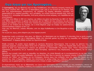 Λίγα λόγια για τον Αριστοφάνη…..
Ο Ἀ ριστοφάνης, γιος του Φιλίππου από τον δήμο Κυδαθήναιον, ήταν Αθηναίος σατιρικός ποιητής του
5ου αιώνα (περίπου 445 - 386 π.Χ.). Ο Αριστοφάνης είναι, μαζί με τον Εύπολι και τον Κρατίνο, ένας
από τους σημαντικότερους εκπροσώπους της περιόδου της αρχαίας αθηναϊκής κωμωδίας που
χαρακτηρίζεται ως «αρχαία κωμωδία» και ο μοναδικός, του οποίου σώζονται ακέραια έργα. Κατά τον
5ο αιώνα π.Χ., συνέγραψε 46 κωμωδίες. Από αυτές σώζονται έντεκα ακέραιες, ενώ παραδίδονται 924
αποσπάσματα.
Γεννήθηκε στην Αθήνα το 450 π.Χ. περίπου, και πέθανε στα μέσα της δεκαετίας του 380 π.Χ. Έζησε
στην Αθήνα και μεγάλωσε τα χρόνια που ξεκίνησε για την Αθήνα και τους κατοίκους της μία εποχή
ειρήνης και άνθησης, κατά την οποία στην πολιτική ζωή κυριαρχούσε η προσωπικότητα του Περικλή
(ειρήνη με την Σπάρτη και την Περσία), και η οποία διήρκεσε μέχρι την έναρξη του τριακονταετούς
πελοποννησιακού πολέμου το 431 π.Χ..
Ήταν γιος του Φιλίππου, γνήσιου Αθηναίου, από τον Δήμο Κυδαθηναίων κι έτσι θεωρείται κι αυτός
ντόπιος.
Για τη ζωή του, όμως, μόνο ελάχιστα μας είναι σήμερα γνωστά.

Νυμφεύτηκε νωρίς κι απέκτησε τρεις γιους, τον Φίλιππο, τον Νικόστρατο και τον Αραρότα. Ο τελευταίος ήταν κι αυτός κωμικός
ποιητής και με το όνομά του ο Αριστοφάνης δίδαξε στα τελευταία χρόνια της ζωής του τις κωμωδίες του "Κώκαλον" και
"Αιολοσίκωνα". Ο Αραρώς δίδαξε και δικά του πρωτότυπα έργα.

Έλαβε συνολικά, 10 μεγάλα πρώτα βραβεία σε σχετικούς θεατρικούς διαγωνισμούς. Από τα έργα του φαίνεται πως είχε
εξαιρετική μόρφωση, γενική και ειδική. Εκτός από τη καθολική μόρφωση, που η Αθήνα του Περικλή έδινε στους νέους, γνώριζε
άριστα τα έργα των προηγούμενων ποιητών και φρόντισε να τελειοποιηθεί στη σκηνική τέχνη. Ήτανε πνευματωδέστατος
ευφυολόγος, χιουμορίστας και με περίσσεια τόλμη καυτηρίαζε, προπάντων τους δημαγωγούς, τους σοφιστές και τον Δήμο
Αθήνας.
Φαίνεται πως γνώριζε πολύ καλά τις τραγωδίες του Αισχύλου, τον οποίο θαύμαζε για τη συντηρητικότητά του και που, στους
"Βατράχους", ύστερ' από μεγάλη διαδικασία, που γίνεται στον Άδη, δίνει τα πρωτεία της τραγικής ποίησης. Επίσης είναι άριστος
γνώστης των "Ωδών" του Πίνδαρου και του Στησίχορου. Εκείνος όμως που επέδρασε πολύ στο ύφος, στη τεχνική και στη
γλώσσα του, ήταν ο Ευριπίδης, παρόλο που αποτελούσε το μόνιμο στόχο των επιθέσεων και των διακωμωδήσεών του. Ο
Κρατίνος, για να χαρακτηρίσει την προσκόλληση αυτή, έπλασε το ρήμα "ευριπιδαριστοφανίζειν".

Οι σημαντικότερες πηγές για τις διδασκαλίες των έργων του Αριστοφάνη είναι οι επιγραφές με τους καταλόγους νικητών σε
δραματικούς αγώνες, οι αρχαίες υποθέσεις στα σωζόμενα έργα του και οι πληροφορίες που παραθέτουν οι αρχαίοι λεξικογράφοι.
 