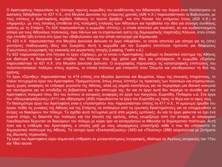 Ο Αριστοφάνης παρουσίασε τις τέσσερις πρώτες κωμωδίες του αναθέτοντας την διδασκαλία του Χορού στον Καλλίστρατο: οι
Δαιταλείς διδάχθηκαν το 427 π.Χ., στα Μεγάλα Διονύσια της επόμενης χρονιάς (426 π.Χ.) παρουσιάστηκαν οι Βαβυλώνιοι, με
τους οποίους ο Αριστοφάνης κέρδισε πιθανώς το πρώτο βραβείο και στα Λήναια του επόμενου έτους (425 π.Χ.) οι
«Αχαρνείς», με τους οποίους επιτίθεται στις πολεμικές επιλογές των Αθηναίων και προβάλλει την ιδέα για σύναψη συνθήκης
ειρήνης με τη Σπάρτη. Το 424 παρουσιάστηκε η κωμωδία «Ιππείς», η οποία αποτελεί μία καυστική, αν και κωδικοποιημένη
σάτιρα για τους Αθηναίους πολιτικούς, προ πάντων για το στρατιωτικό ηγέτη της δημοκρατικής παράταξης Κλέωνα, στον οποίο
είχε επιτεθεί ήδη έντονα στο έργο του «Βαβυλώνιοι» και τον οποίο κατηγορεί για δημαγωγία.
Το 423 π.Χ. παρουσιάστηκε στα Μεγάλα Διονύσια Διόνυσο το έργο «Νεφέλαι», το οποίο αποτελεί μια σάτιρα για τις (τότε)
μοντέρνες παιδαγωγικές ιδέες του Σωκράτη. Αυτή η κωμωδία για τον Σωκράτη απετέλεσε πρότυπο για διάφορους
Ευρωπαίους συγγραφείς της κλασικής και ρομαντικής εποχής (Lessing, Γκαίτε κ.ά.)
Το 422 παρουσιάστηκε στα Λήναια το έργο «Σφήκες», με το οποίο ο Αριστοφάνης λοιδορεί το δικαστικό σύστημα της Αθήνας
και ιδιαίτερα τη δικομανία των οπαδών του Κλέωνα που είχε χάσει μια δίκη για υπεξαίρεση. Η κωμωδία «Ειρήνη»
παρουσιάστηκε το 421 π.Χ. στα Μεγάλα Διονύσια Διόνυσο. Ο συγγραφέας παρουσιάζει τις καταστροφικές επιπτώσεις του
πελοποννησιακού πολέμου στους αγρότες, οι οποίοι στέλνουν μια επιτροπή στον Όλυμπο και ελευθερώνουν τη θεά της
ειρήνης.
Το έργο «Όρνιθες» παρουσιάστηκε το 414 επίσης στα Μεγάλα Διονύσια και θεωρείται, λόγω της σκηνικής πληρότητας, το
πλέον πετυχημένο έργο του Αριστοφάνη. Πραγματεύεται, όπως στους «Ιππείς» τις πρακτικές των πολιτικών και στρατιωτικών,
όμως χωρίς αναφορές σε επίκαιρα γεγονότα της Αθήνας, αλλά ως σημείο εκκινήσεως για να περιγράψει μια ιδανική κοινωνία
και ταυτόχρονα για να αποδείξει τη βεβαιότητα για την αποτυχία της. Αν και το έργο αυτό δεν περιέχει το συνήθη για τον
Αριστοφάνη πολεμικό τόνο, δεν του λείπουν οι σατιρικές αναφορές σε έργα των Αισχύλου, Ευριπίδη, Πίνδαρου κ.ά. Στα έργα
του «Θεσμοφοριάζουσες» (411) και «Βάτραχοι» (405) παρωδούνται τα έργα του Ευριπίδη ως προς το θέμα και το ύφος τους.
Το διασημότερο έργο του Αριστοφάνη είναι η «Λυσιστράτη» που παρουσιάστηκε επίσης το 411 π.Χ.. Η ομώνυμη ηρωίδα του
έργου πείθει τις γυναίκες της Αθήνας και της Σπάρτης να απόσχουν από τις ερωτικές δραστηριότητες για να υποχρεωθούν οι
άντρες να διακόψουν τον πόλεμο. Το σχέδιο αυτό πετυχαίνει μετά από μερικές εμπλοκές. Αν και το έργο φαίνεται να έχει ένα
ευγενή στόχο, τη διακοπή του πολέμου και την έλευση της ειρήνης, όπως γνωρίζουμε από την ιστορία, οι ολιγαρχικοί
Λακεδαιμόνιοι δέχονταν να διακόψουν τον πόλεμο με κύριο όρο να καταργήσουν οι Αθηναίοι το δημοκρατικό πολίτευμα. Αυτή
ήταν και η επιθυμία του Αριστοφάνη, ο οποίος μαζί με τους ολιγαρχικούς υποστήριζε κάθε τι που θα υπόσκαπτε το
δημοκρατικό πολίτευμα της Αθήνας. Τα ύστερα έργα «Εκκλησιάζουσες» (393) και «Πλούτος» (388) ασχολούνται με ζητήματα
της ιδιωτικής περιουσίας.
Τα έργα του Αριστοφάνη είχαν σημαντική επίδραση σε μεταγενέστερους συγγραφείς, ιδιαίτερα σε Άγγλους σατιρικούς του 17ου
και 18ου αιώνα.
 