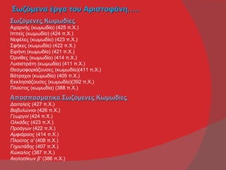 Σωζόμενα έργα του Αριστοφάνη…..
Σωζόμενες Κωμωδίες
Αχαρνής (κωμωδία) (425 π.Χ.)
Ιππείς (κωμωδία) (424 π.Χ.)
Νεφέλες (κωμωδία) (423 π.Χ.)
Σφήκες (κωμωδία) (422 π.Χ.)
Ειρήνη (κωμωδία) (421 π.Χ.)
Όρνιθες (κωμωδία) (414 π.Χ.)
Λυσιστράτη (κωμωδία) (411 π.Χ.)
Θεσμοφοριάζουσες (κωμωδία)(411 π.Χ.)
Βάτραχοι (κωμωδία) (405 π.Χ.)
Εκκλησιάζουσες (κωμωδία)(392 π.Χ.)
Πλούτος (κωμωδία) (388 π.Χ.)

Αποσπασματικά Σωζόμενες Κωμωδίες
Δαιταλείς (427 π.Χ.)
Βαβυλώνιοι (426 π.Χ.)
Γεωργοί (424 π.Χ.)
Ολκάδες (423 π.Χ.)
Προάγων (422 π.Χ.)
Αμφιάραος (414 π.Χ.)
Πλούτος α' (408 π.Χ.)
Γηρυτάδης (407 π.Χ.)
Κώκαλος (387 π.Χ.)
Αιολοσίκων β' (386 π.Χ.)
 