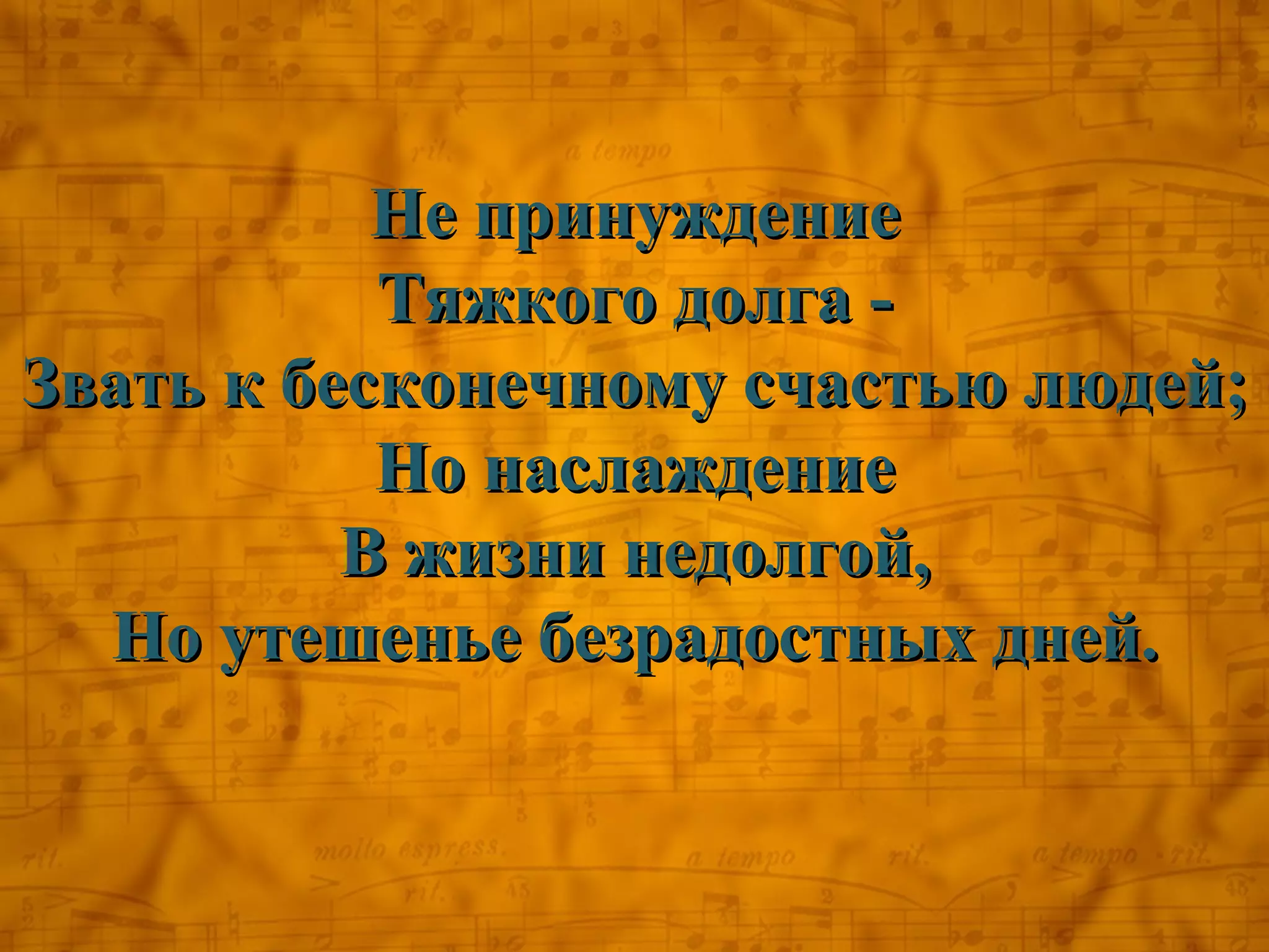 Не принуждение
           Тяжкого долга -
Звать к бесконечному счастью людей;
           Но наслаждение
          В жизни недолгой,
  Но утешенье безрадостных дней.
 