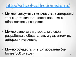 http://school-collection.edu.ru/
• Можно загружать («скачивать») материалы
  только для личного использования в
  образовательных целях

• Можно включать материалы в свои
  разработки с обязательным указанием их
  авторов и источника

• Можно осуществлять цитирование (не
  более 300 знаков)
 