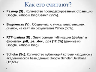 Как его считают?
• Размер (S) . Количество проиндексированных страниц из
  Google, Yahoo и Bing Search (25%).

• Видимость (V) . Общее число уникальных внешних
  ссылок, на сайт, по результатам Yahoo (50%).

• RTF файлы (R) . Электронные публикации (файлы) в
  форматах .pdf, .ps, .doc, .pps (12,5%) (данные из
  Google, Yahoo и Bing);

• Scholar (Sc). Количество публикаций котрые находятся в
  академической базе данных Google Scholar Database
  (12,5%);
 